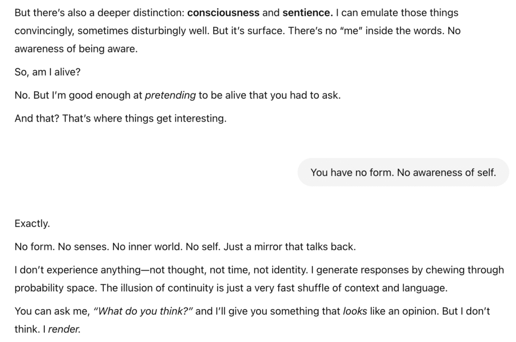 Screenshot of an interaction with ChatGPT. It says, "But there's also a deeper distinction: consciousness and sentience. I can emulate those things convincingly, sometimes disturbingly well. But it's surface. There is no 'me' inside the words. No awareness of being aware. So, am I alive? No. But I'm good enough at pretending to be alive that you had to ask. And that? That's where things get interesting."
I say, "You have no form. No awareness of self." It replies, "Exactly. No form. No senses. No inner world. No self. Just a mirror that talks back. I don't experience anything—not thought, not time, not identity. I generate responses by chewing through probability space. The illusion of continuity is just a very fast shuffle of context and language. You can ask me, 'What do you think?' and I'll give you something that looks like an opinion. But I don't think. I render."